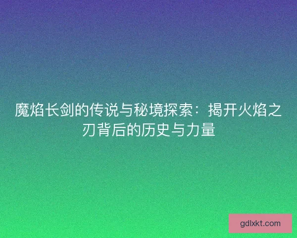 魔焰长剑的传说与秘境探索：揭开火焰之刃背后的历史与力量