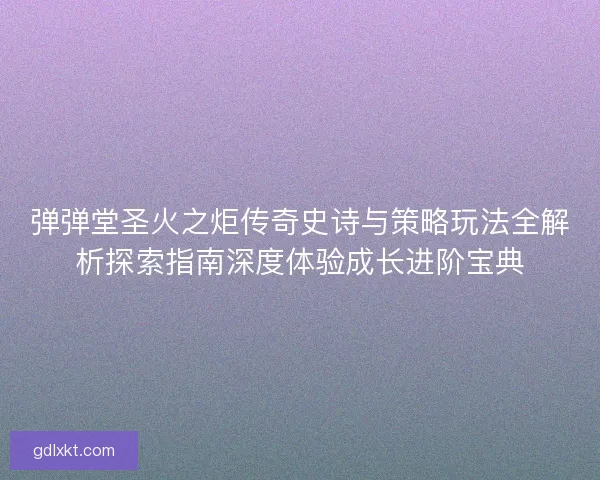 弹弹堂圣火之炬传奇史诗与策略玩法全解析探索指南深度体验成长进阶宝典