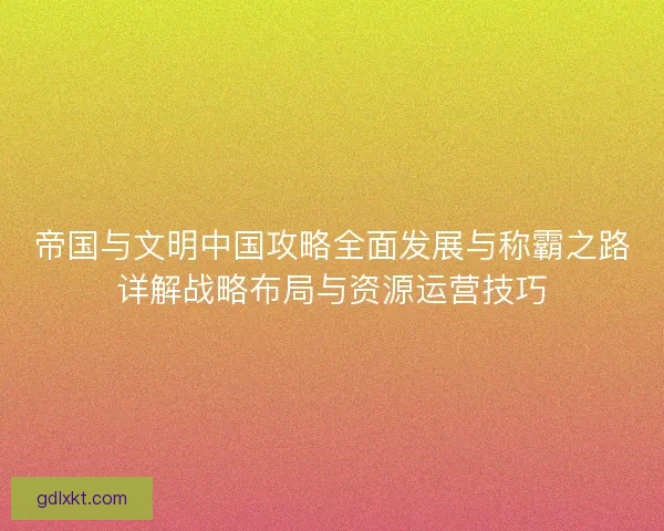 帝国与文明中国攻略全面发展与称霸之路详解战略布局与资源运营技巧