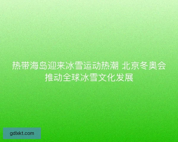 热带海岛迎来冰雪运动热潮 北京冬奥会推动全球冰雪文化发展